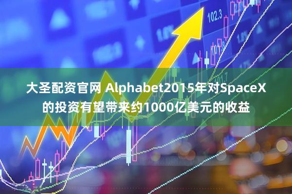 大圣配资官网 Alphabet2015年对SpaceX的投资有望带来约1000亿美元的收益