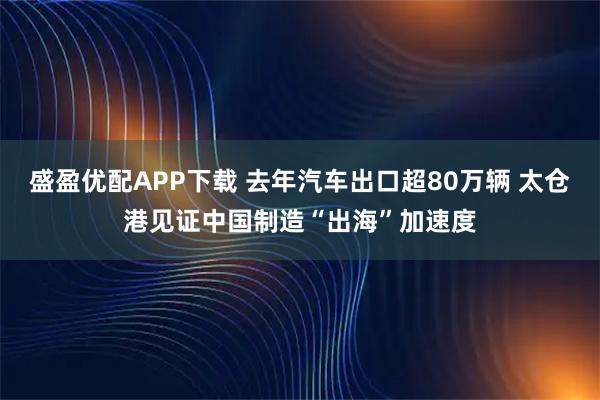 盛盈优配APP下载 去年汽车出口超80万辆 太仓港见证中国制造“出海”加速度