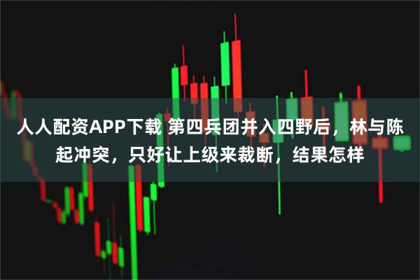 人人配资APP下载 第四兵团并入四野后，林与陈起冲突，只好让上级来裁断，结果怎样