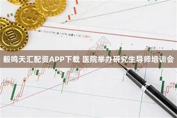 毅鸣天汇配资APP下载 医院举办研究生导师培训会