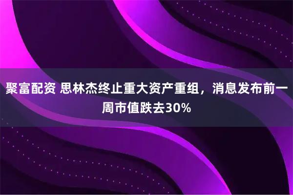 聚富配资 思林杰终止重大资产重组，消息发布前一周市值跌去30%