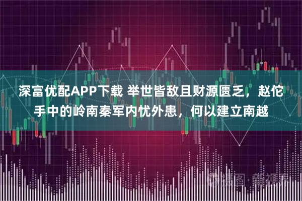 深富优配APP下载 举世皆敌且财源匮乏，赵佗手中的岭南秦军内忧外患，何以建立南越