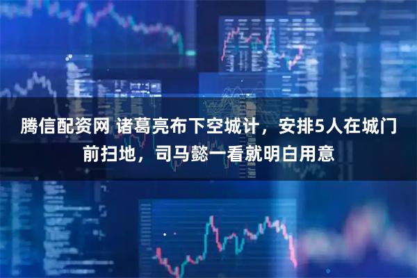 腾信配资网 诸葛亮布下空城计，安排5人在城门前扫地，司马懿一看就明白用意