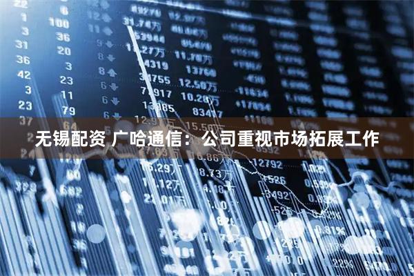 无锡配资 广哈通信：公司重视市场拓展工作