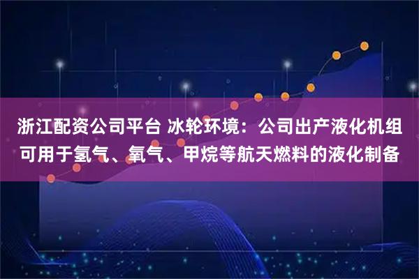 浙江配资公司平台 冰轮环境：公司出产液化机组可用于氢气、氧气、甲烷等航天燃料的液化制备