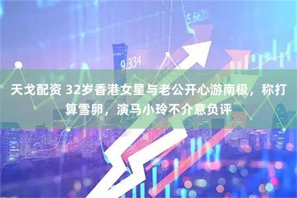 天戈配资 32岁香港女星与老公开心游南极，称打算雪卵，演马小玲不介意负评