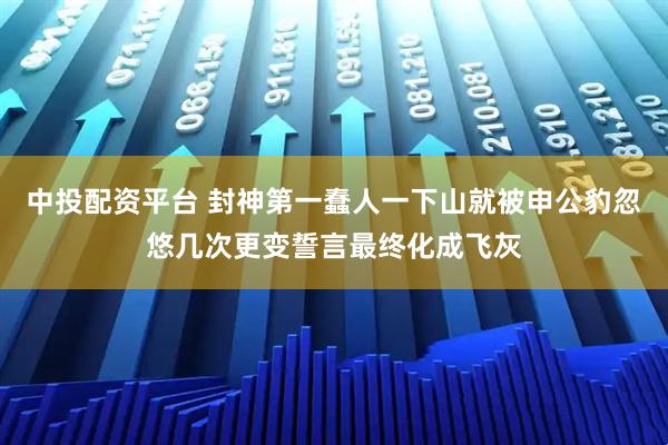 中投配资平台 封神第一蠢人一下山就被申公豹忽悠几次更变誓言最终化成飞灰