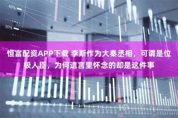 恒富配资APP下载 李斯作为大秦丞相，可谓是位极人臣，为何遗言里怀念的却是这件事
