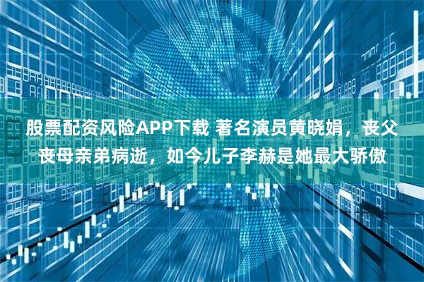 股票配资风险APP下载 著名演员黄晓娟，丧父丧母亲弟病逝，如今儿子李赫是她最大骄傲
