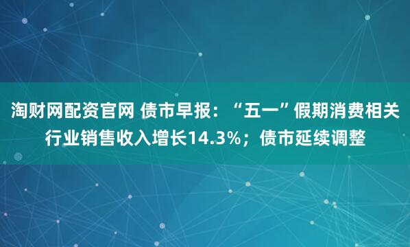 淘财网配资官网 债市早报：“五一”假期消费相关行业销售收入增长14.3%；债市延续调整