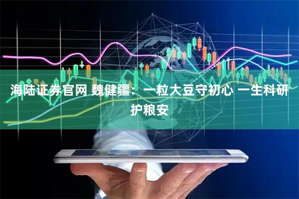 海陆证券官网 魏健疆：一粒大豆守初心 一生科研护粮安