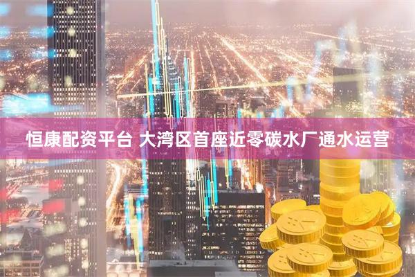 恒康配资平台 大湾区首座近零碳水厂通水运营