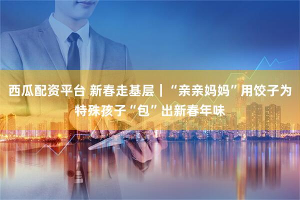 西瓜配资平台 新春走基层｜“亲亲妈妈”用饺子为特殊孩子“包”出新春年味