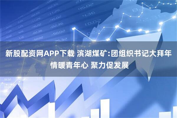 新股配资网APP下载 滨湖煤矿:团组织书记大拜年 情暖青年心 聚力促发展