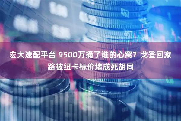 宏大速配平台 9500万捅了谁的心窝？戈登回家路被纽卡标价堵成死胡同